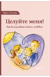 Целуйте меня! Как воспитывать детей с любовью